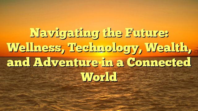 Navigating the Future: Wellness, Technology, Wealth, and Adventure in a Connected World