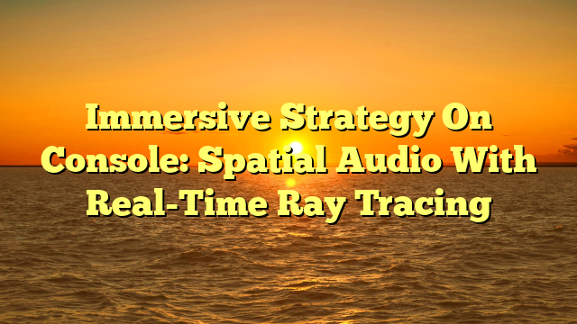 Immersive Strategy On Console: Spatial Audio With Real-Time Ray Tracing