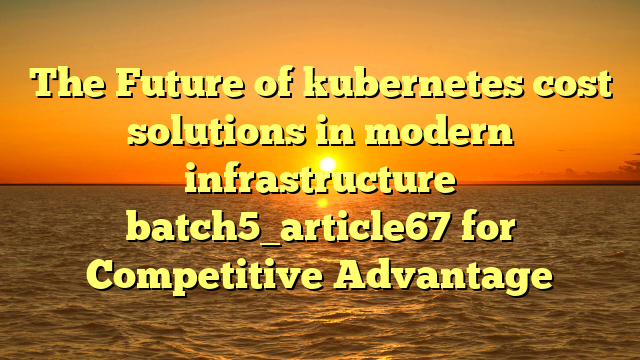 The Future of kubernetes cost solutions in modern infrastructure batch5_article67 for Competitive Advantage