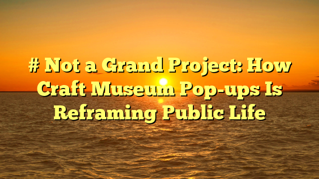 # Not a Grand Project: How Craft Museum Pop-ups Is Reframing Public Life